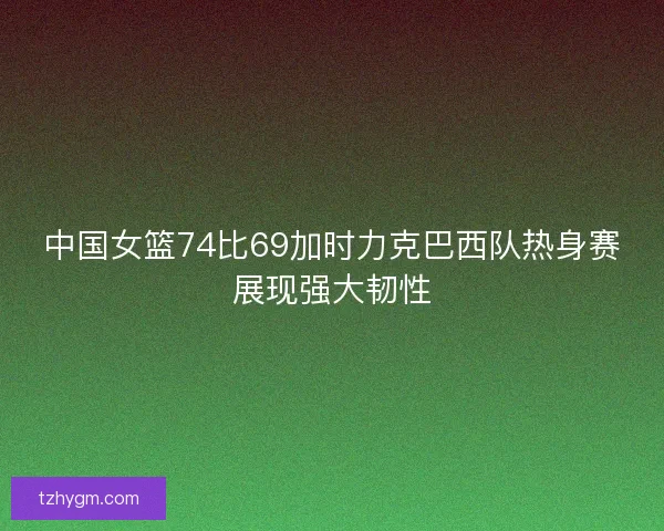 中国女篮74比69加时力克巴西队热身赛展现强大韧性 中国女篮74比69加时力克巴西队热身赛展现强大韧性