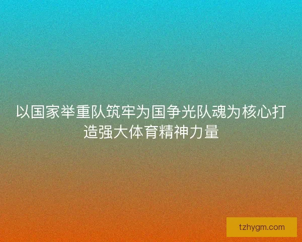 以国家举重队筑牢为国争光队魂为核心打造强大体育精神力量