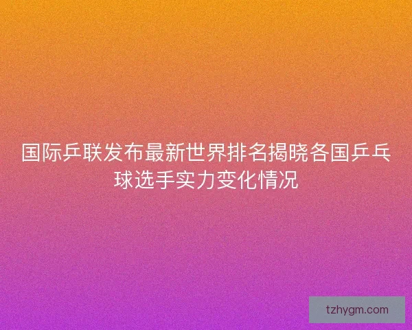 国际乒联发布最新世界排名揭晓各国乒乓球选手实力变化情况 国际乒联发布最新世界排名揭晓各国乒乓球选手实力变化情况