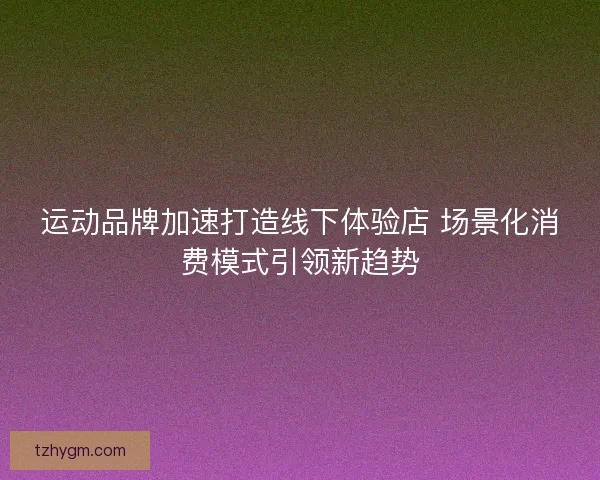 运动品牌加速打造线下体验店 场景化消费模式引领新趋势 运动品牌加速打造线下体验店 场景化消费模式引领新趋势
