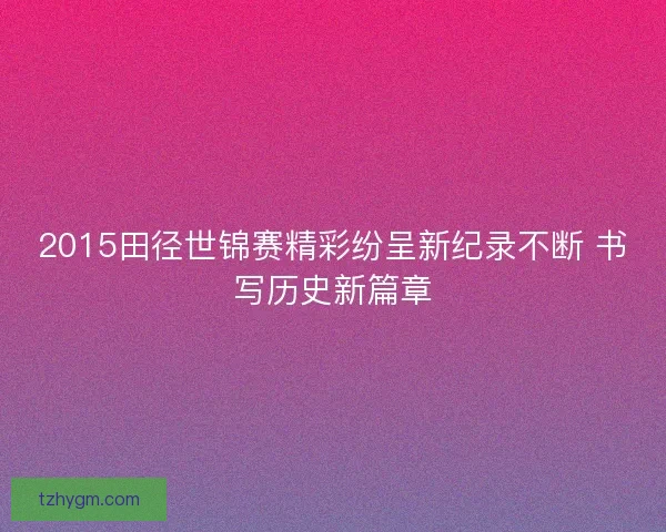 2015田径世锦赛精彩纷呈新纪录不断 书写历史新篇章 2015田径世锦赛精彩纷呈新纪录不断 书写历史新篇章