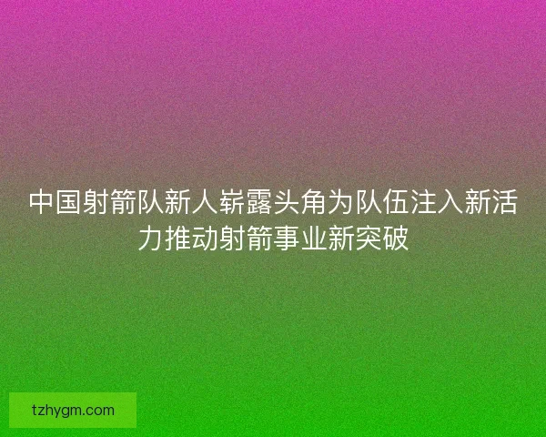 中国射箭队新人崭露头角为队伍注入新活力推动射箭事业新突破 中国射箭队新人崭露头角为队伍注入新活力推动射箭事业新突破