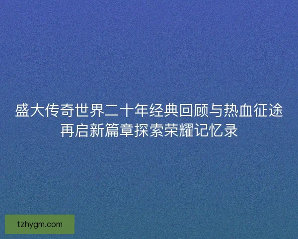 盛大传奇世界二十年经典回顾与热血征途再启新篇章探索荣耀记忆录 盛大传奇世界二十年经典回顾与热血征途再启新篇章探索荣耀记忆录