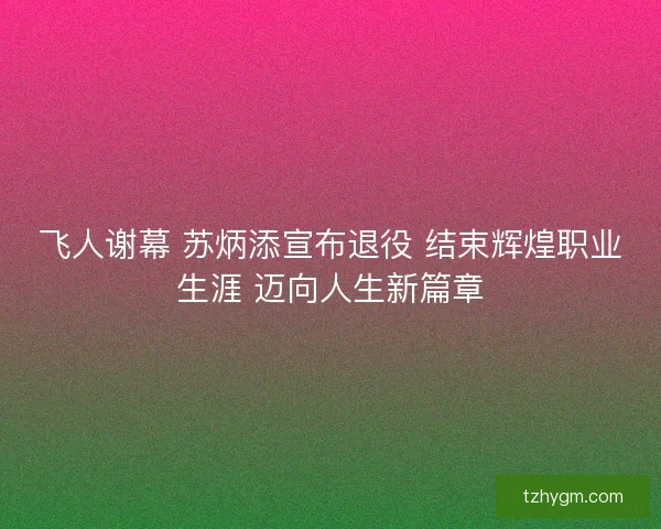 飞人谢幕 苏炳添宣布退役 结束辉煌职业生涯 迈向人生新篇章 飞人谢幕 苏炳添宣布退役 结束辉煌职业生涯 迈向人生新篇章