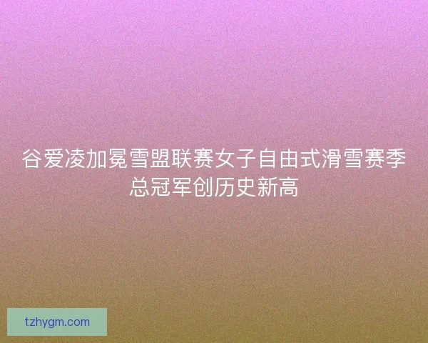 谷爱凌加冕雪盟联赛女子自由式滑雪赛季总冠军创历史新高