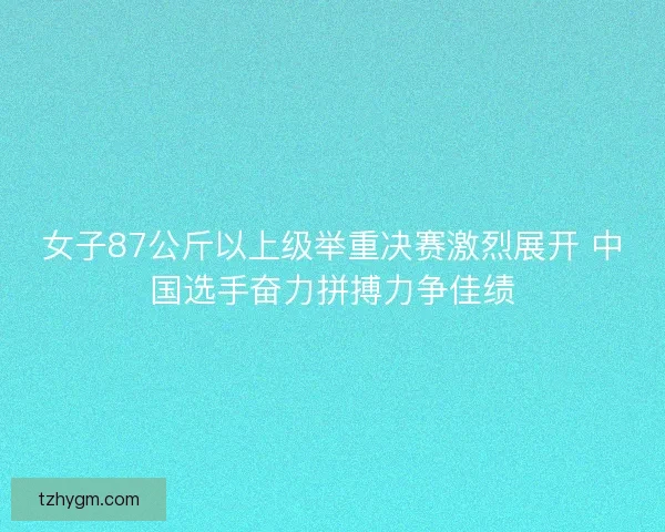 女子87公斤以上级举重决赛激烈展开 中国选手奋力拼搏力争佳绩