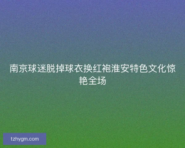 南京球迷脱掉球衣换红袍淮安特色文化惊艳全场 南京球迷脱掉球衣换红袍淮安特色文化惊艳全场