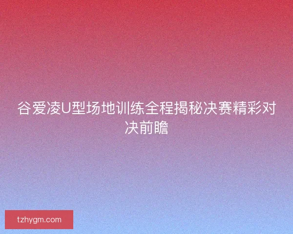 谷爱凌U型场地训练全程揭秘决赛精彩对决前瞻 谷爱凌U型场地训练全程揭秘决赛精彩对决前瞻