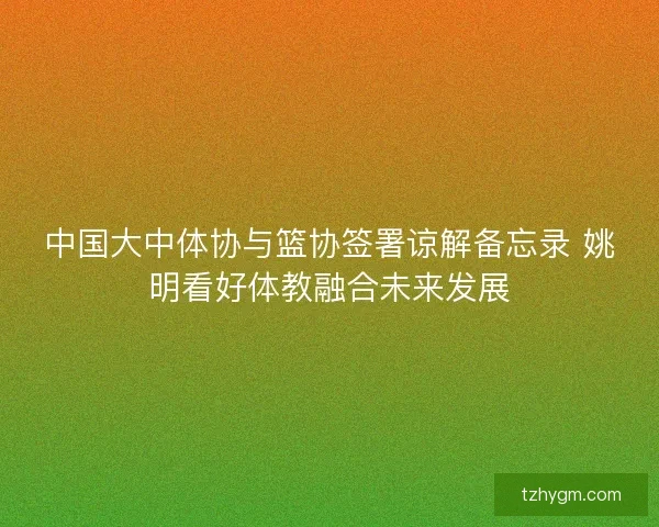 中国大中体协与篮协签署谅解备忘录 姚明看好体教融合未来发展 中国大中体协与篮协签署谅解备忘录 姚明看好体教融合未来发展