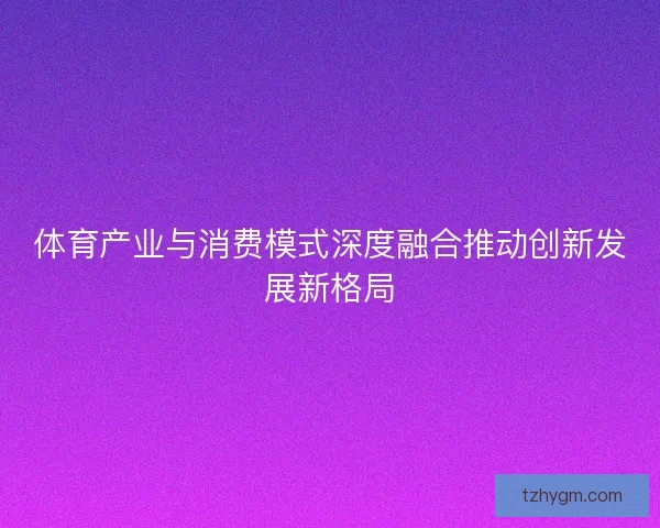 体育产业与消费模式深度融合推动创新发展新格局 体育产业与消费模式深度融合推动创新发展新格局